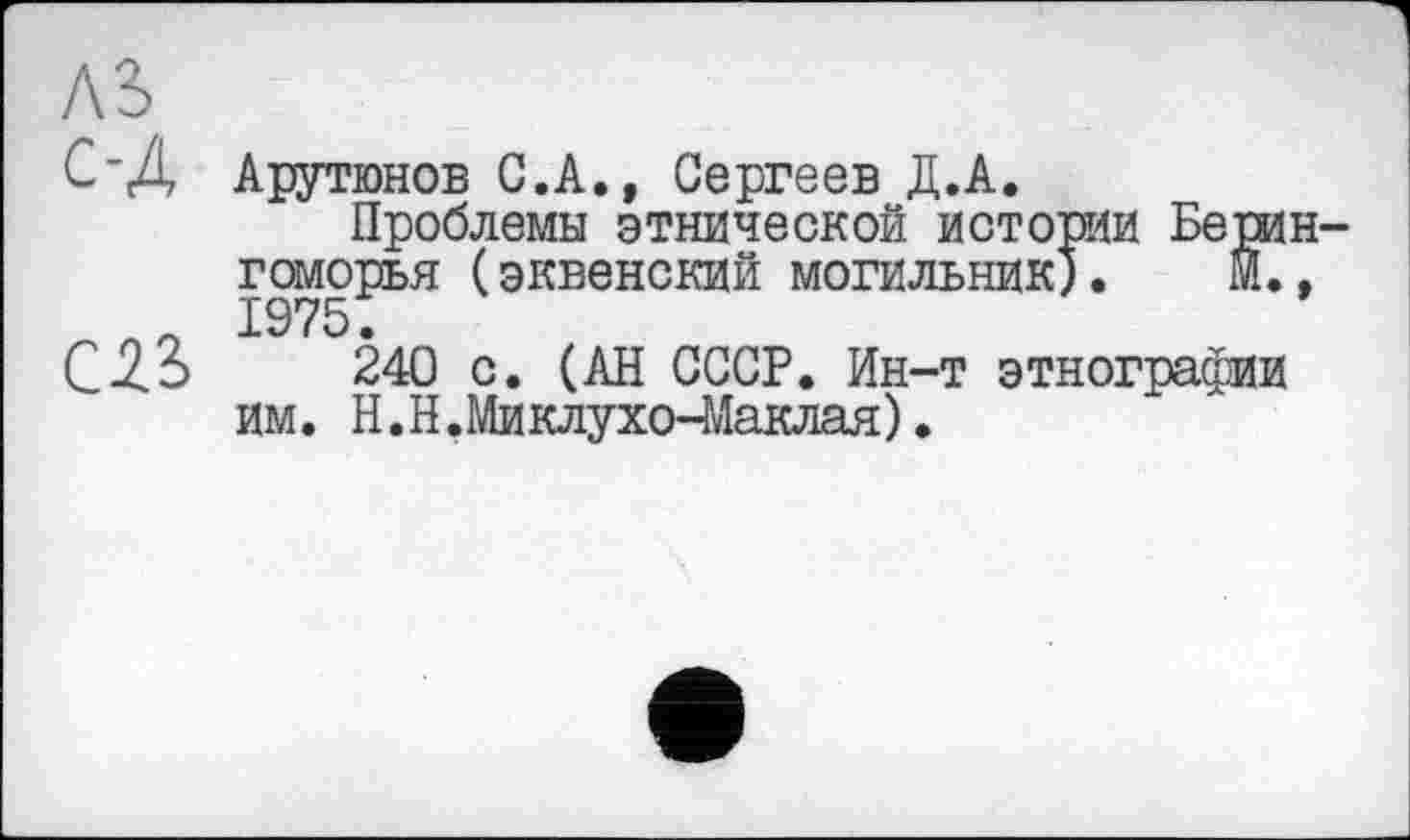 ﻿AS
С-Д Арутюнов С.А., Сергеев Д.А.
Проблемы этнической истории БерИН-гоморья (эквенский могильник). М., п 1975.
С 33	240 с. (АН СССР. Ин-т этнографии
им. H.Н.Миклухо-Маклая).